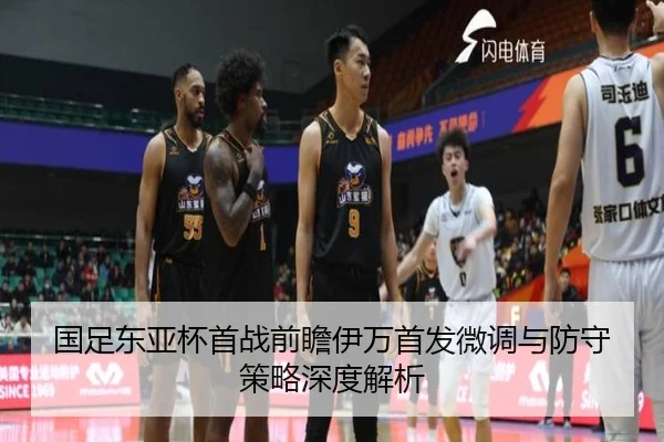 国足东亚杯首战前瞻伊万首发微调与防守策略深度解析